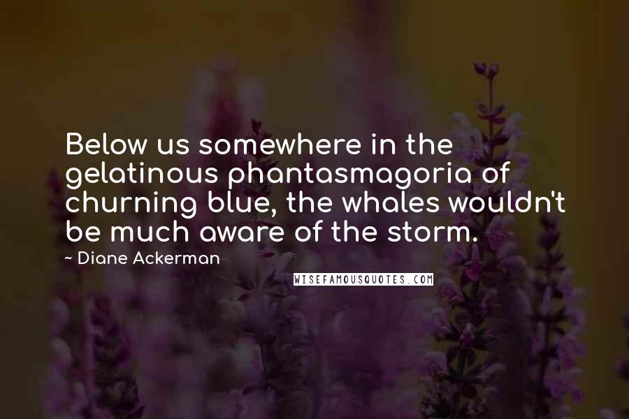 Diane Ackerman Quotes: Below us somewhere in the gelatinous phantasmagoria of churning blue, the whales wouldn't be much aware of the storm.