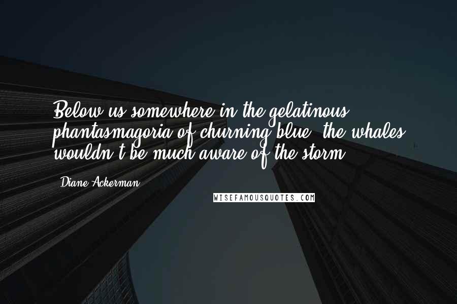 Diane Ackerman Quotes: Below us somewhere in the gelatinous phantasmagoria of churning blue, the whales wouldn't be much aware of the storm.