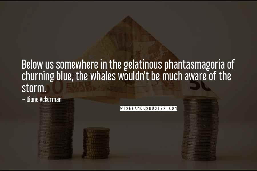 Diane Ackerman Quotes: Below us somewhere in the gelatinous phantasmagoria of churning blue, the whales wouldn't be much aware of the storm.