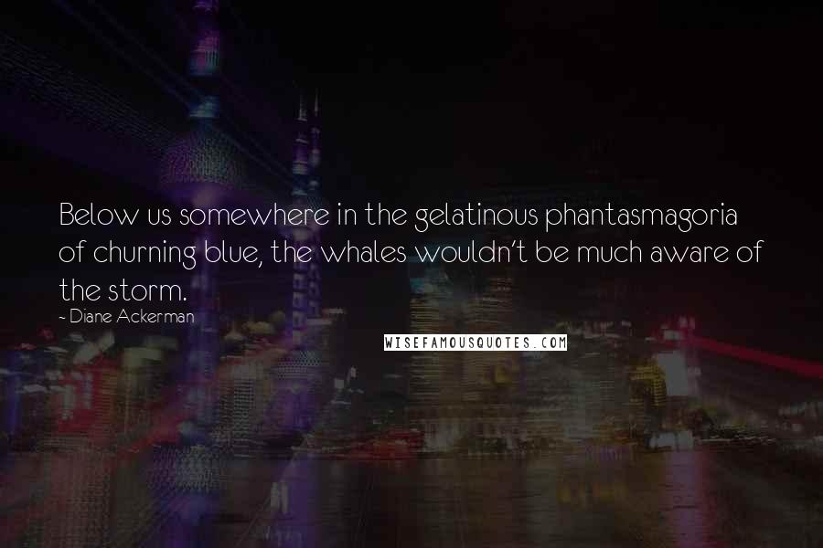 Diane Ackerman Quotes: Below us somewhere in the gelatinous phantasmagoria of churning blue, the whales wouldn't be much aware of the storm.