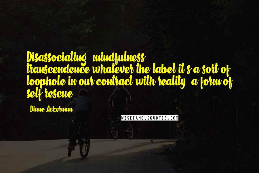 Diane Ackerman Quotes: Disassociating, mindfulness, transcendence-whatever the label-it's a sort of loophole in our contract with reality, a form of self-rescue.