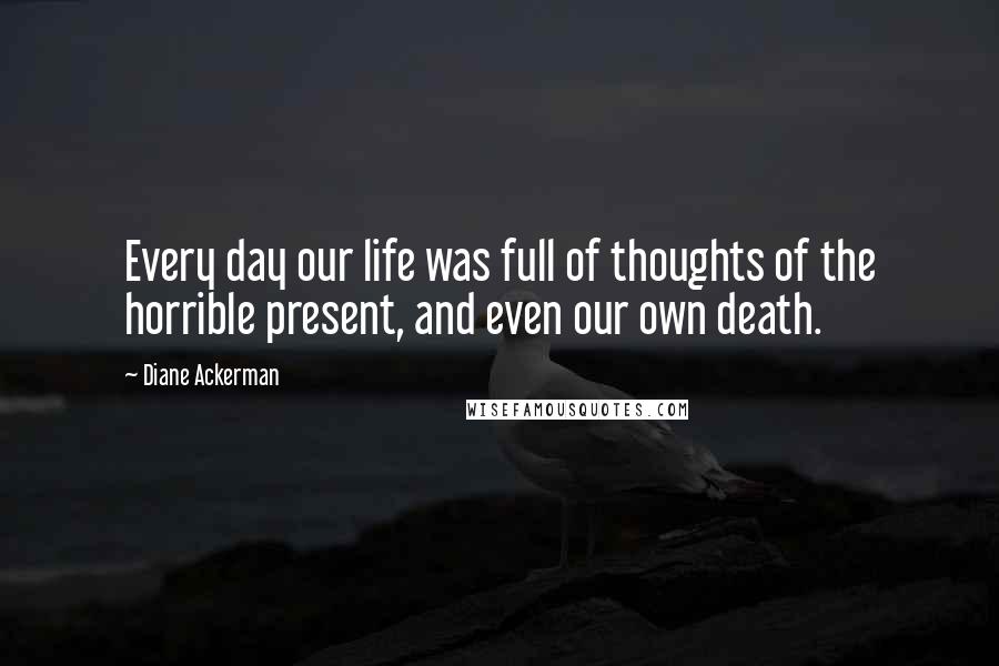 Diane Ackerman Quotes: Every day our life was full of thoughts of the horrible present, and even our own death.