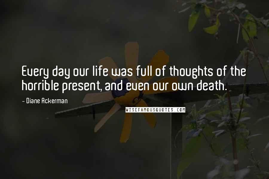 Diane Ackerman Quotes: Every day our life was full of thoughts of the horrible present, and even our own death.