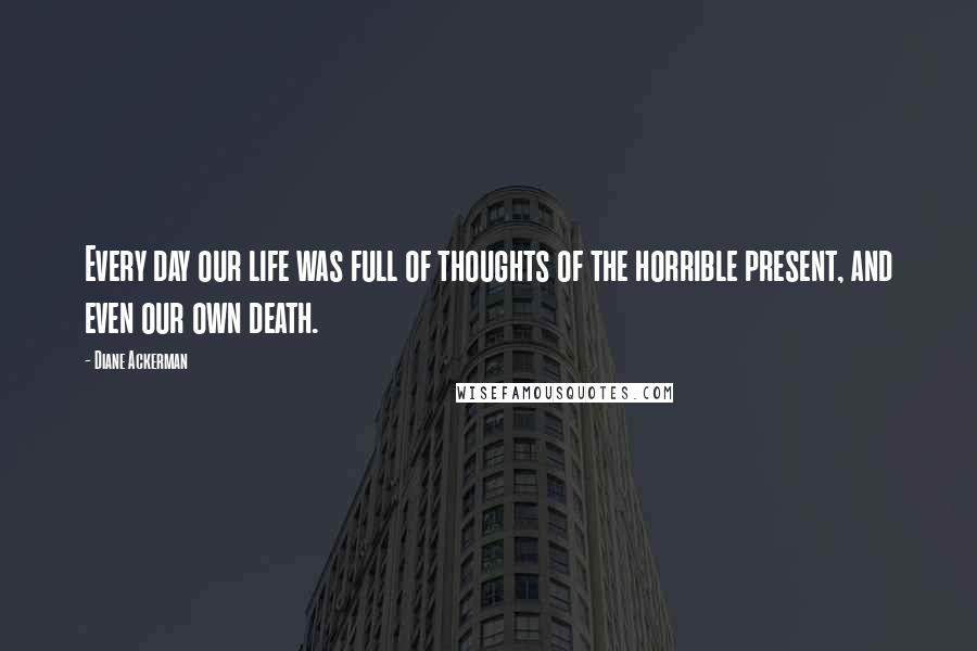 Diane Ackerman Quotes: Every day our life was full of thoughts of the horrible present, and even our own death.