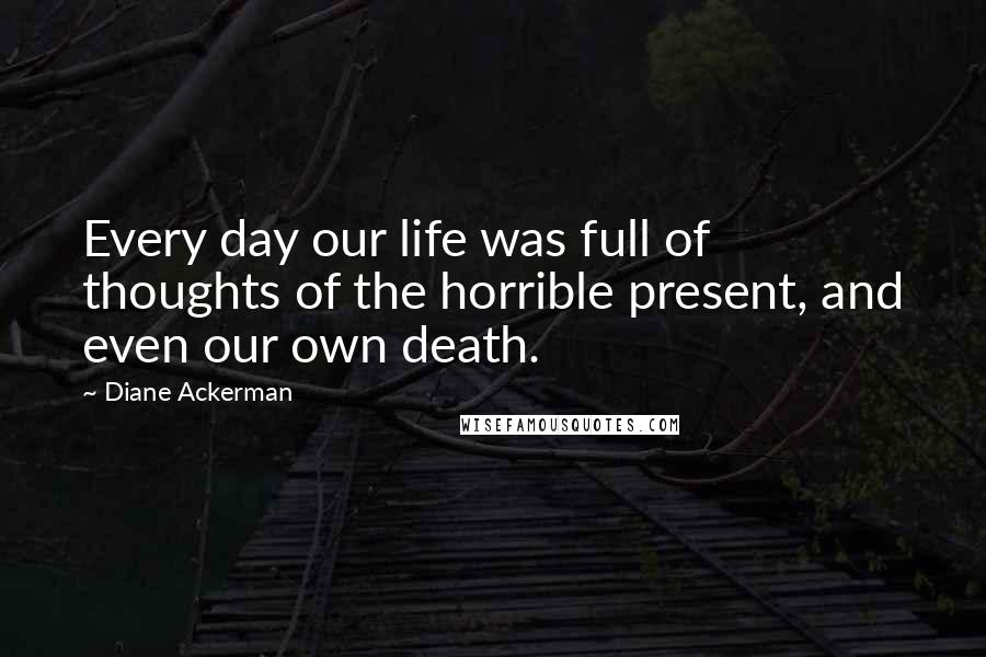 Diane Ackerman Quotes: Every day our life was full of thoughts of the horrible present, and even our own death.