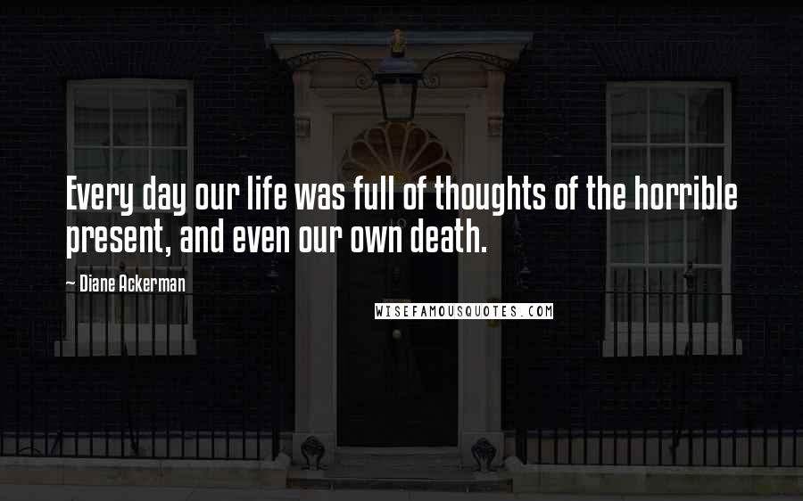 Diane Ackerman Quotes: Every day our life was full of thoughts of the horrible present, and even our own death.