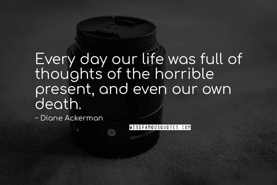 Diane Ackerman Quotes: Every day our life was full of thoughts of the horrible present, and even our own death.