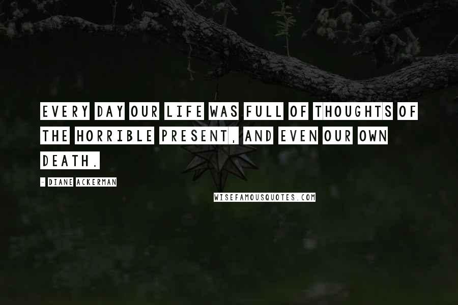 Diane Ackerman Quotes: Every day our life was full of thoughts of the horrible present, and even our own death.