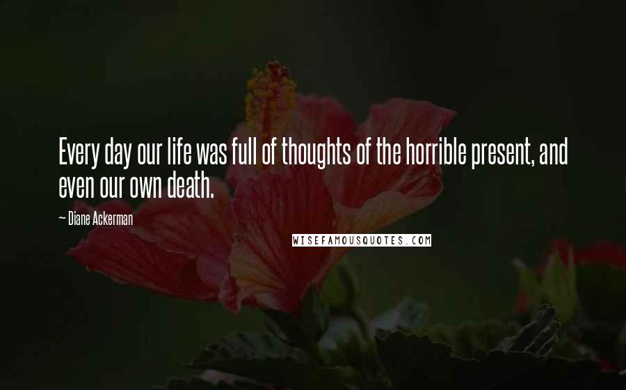 Diane Ackerman Quotes: Every day our life was full of thoughts of the horrible present, and even our own death.