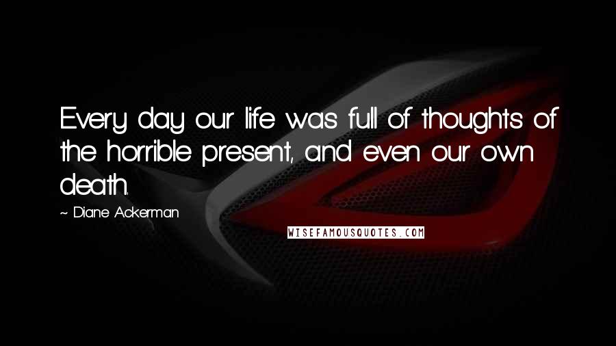 Diane Ackerman Quotes: Every day our life was full of thoughts of the horrible present, and even our own death.