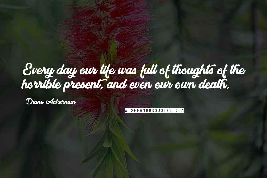 Diane Ackerman Quotes: Every day our life was full of thoughts of the horrible present, and even our own death.