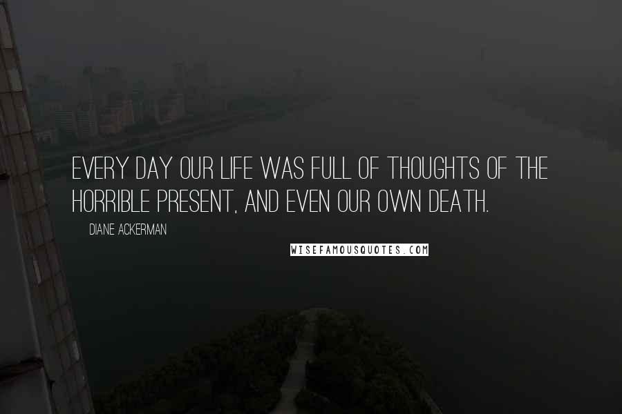 Diane Ackerman Quotes: Every day our life was full of thoughts of the horrible present, and even our own death.