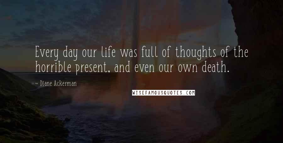 Diane Ackerman Quotes: Every day our life was full of thoughts of the horrible present, and even our own death.