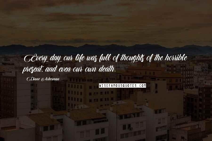 Diane Ackerman Quotes: Every day our life was full of thoughts of the horrible present, and even our own death.