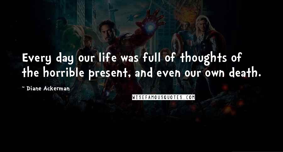 Diane Ackerman Quotes: Every day our life was full of thoughts of the horrible present, and even our own death.