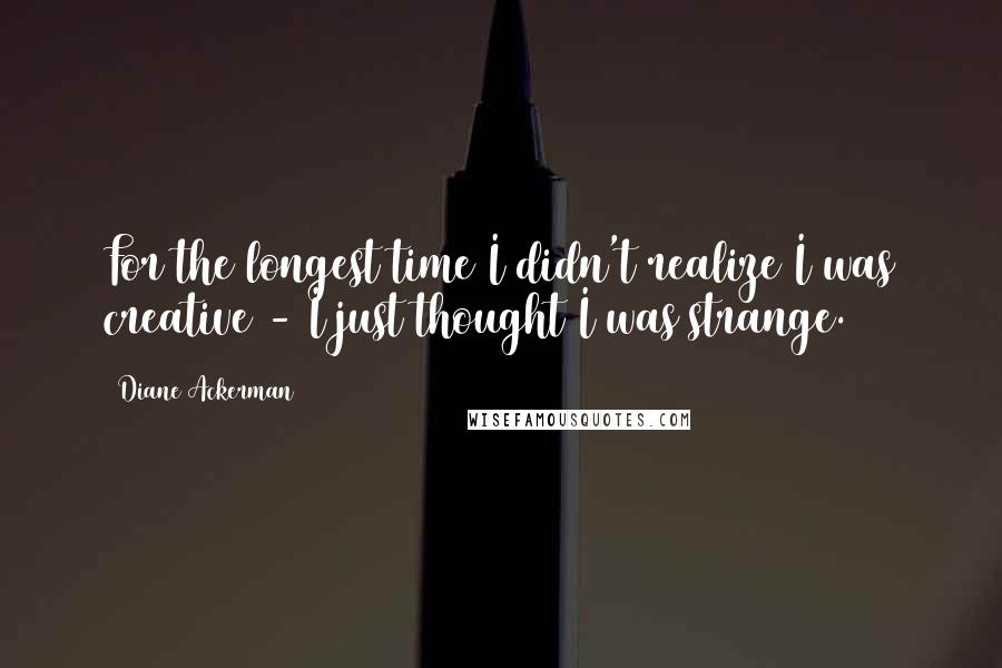 Diane Ackerman Quotes: For the longest time I didn't realize I was creative - I just thought I was strange.