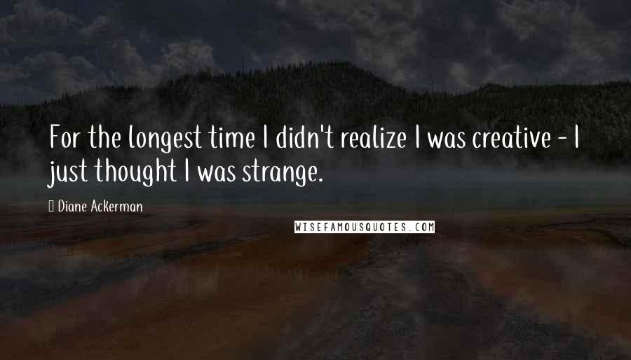 Diane Ackerman Quotes: For the longest time I didn't realize I was creative - I just thought I was strange.