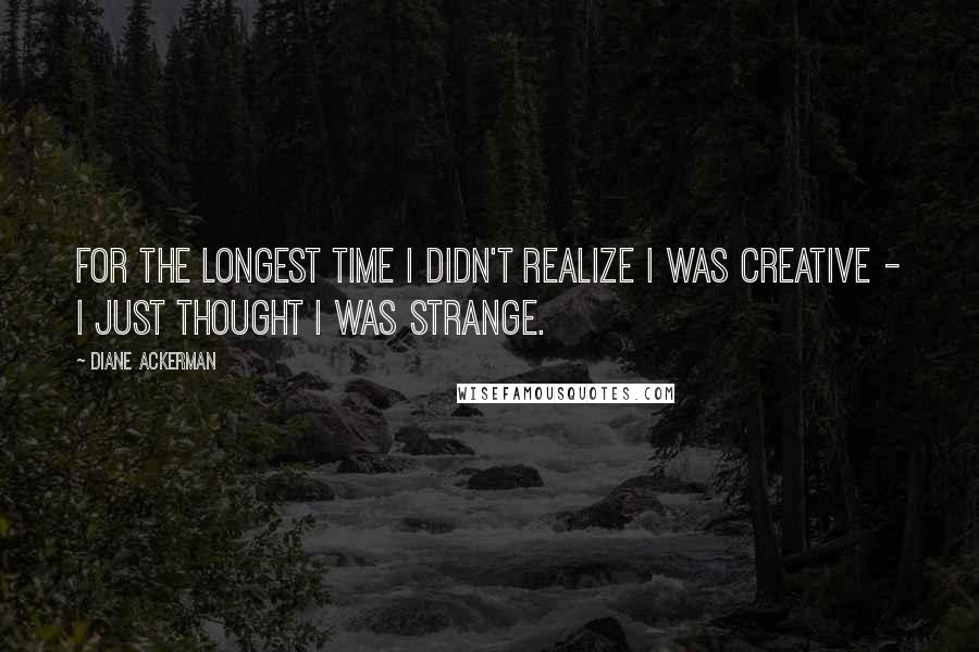 Diane Ackerman Quotes: For the longest time I didn't realize I was creative - I just thought I was strange.