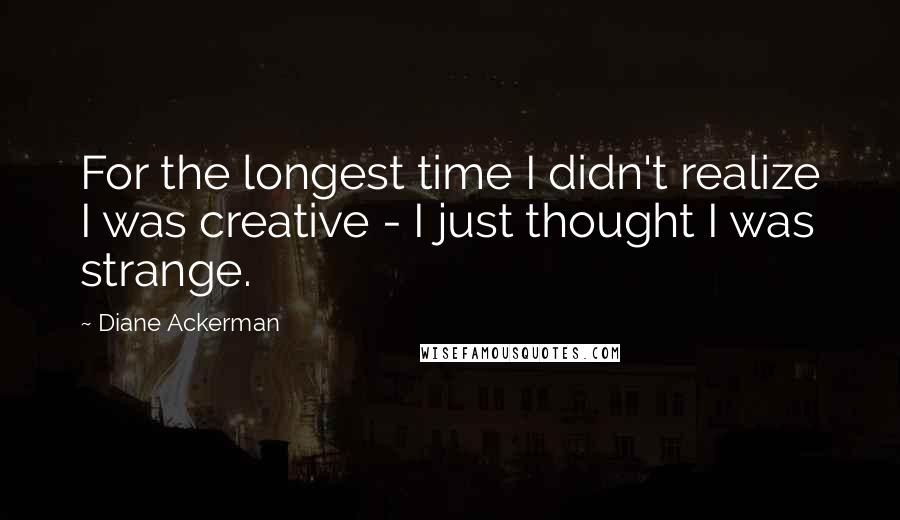 Diane Ackerman Quotes: For the longest time I didn't realize I was creative - I just thought I was strange.