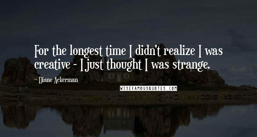 Diane Ackerman Quotes: For the longest time I didn't realize I was creative - I just thought I was strange.