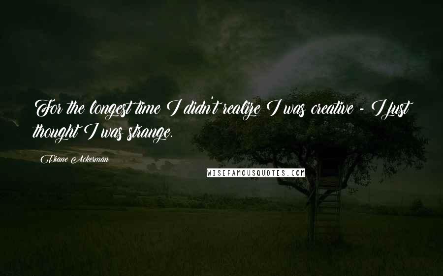 Diane Ackerman Quotes: For the longest time I didn't realize I was creative - I just thought I was strange.