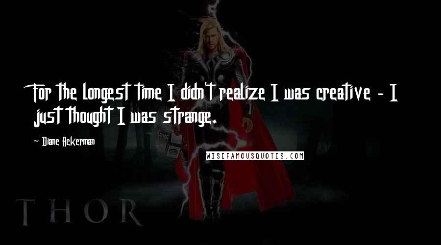 Diane Ackerman Quotes: For the longest time I didn't realize I was creative - I just thought I was strange.