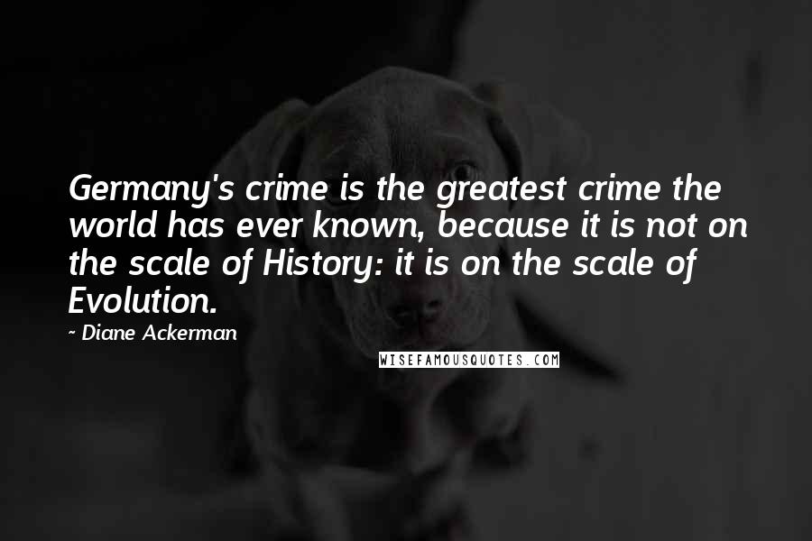 Diane Ackerman Quotes: Germany's crime is the greatest crime the world has ever known, because it is not on the scale of History: it is on the scale of Evolution.