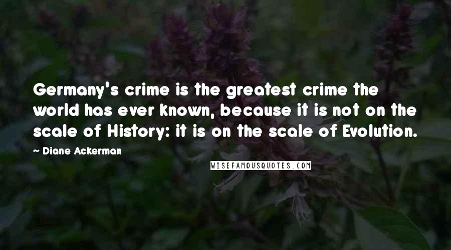 Diane Ackerman Quotes: Germany's crime is the greatest crime the world has ever known, because it is not on the scale of History: it is on the scale of Evolution.