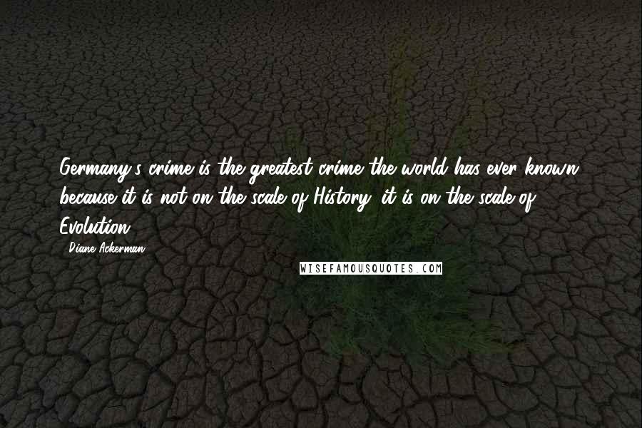 Diane Ackerman Quotes: Germany's crime is the greatest crime the world has ever known, because it is not on the scale of History: it is on the scale of Evolution.