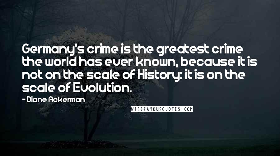 Diane Ackerman Quotes: Germany's crime is the greatest crime the world has ever known, because it is not on the scale of History: it is on the scale of Evolution.