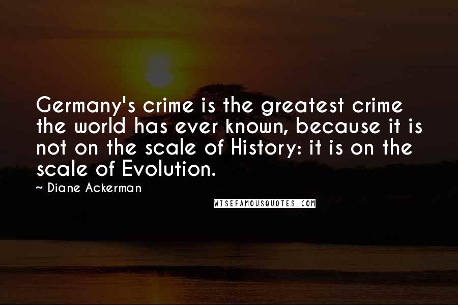 Diane Ackerman Quotes: Germany's crime is the greatest crime the world has ever known, because it is not on the scale of History: it is on the scale of Evolution.