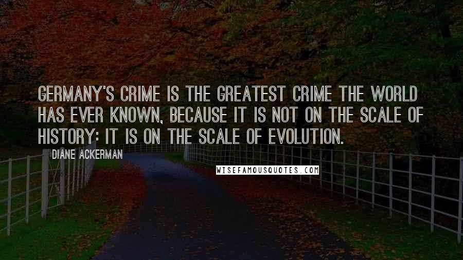 Diane Ackerman Quotes: Germany's crime is the greatest crime the world has ever known, because it is not on the scale of History: it is on the scale of Evolution.