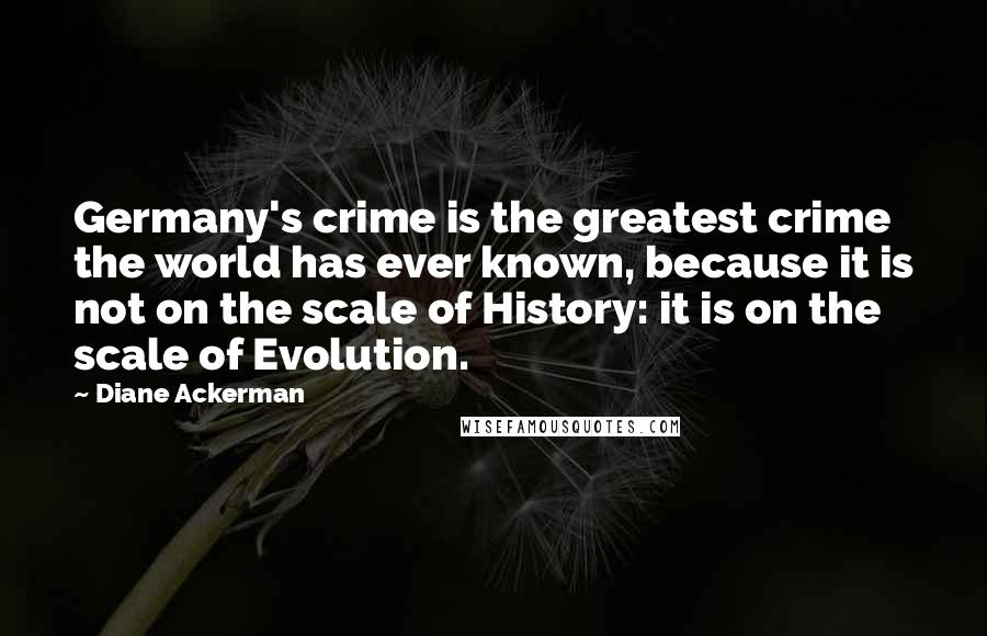 Diane Ackerman Quotes: Germany's crime is the greatest crime the world has ever known, because it is not on the scale of History: it is on the scale of Evolution.