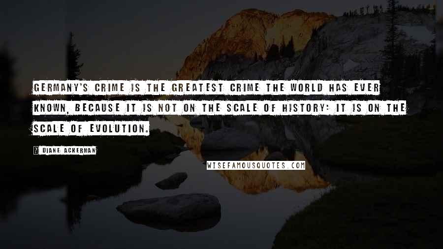 Diane Ackerman Quotes: Germany's crime is the greatest crime the world has ever known, because it is not on the scale of History: it is on the scale of Evolution.