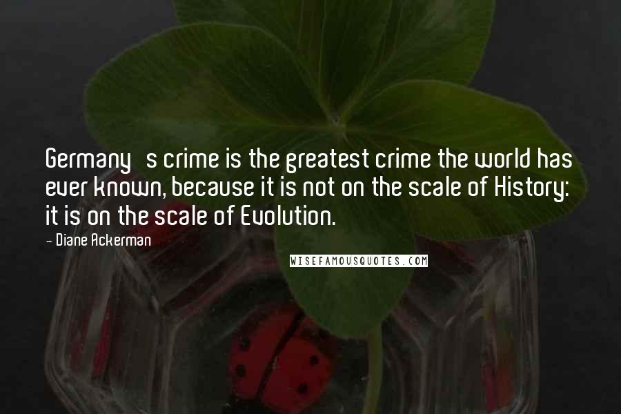 Diane Ackerman Quotes: Germany's crime is the greatest crime the world has ever known, because it is not on the scale of History: it is on the scale of Evolution.