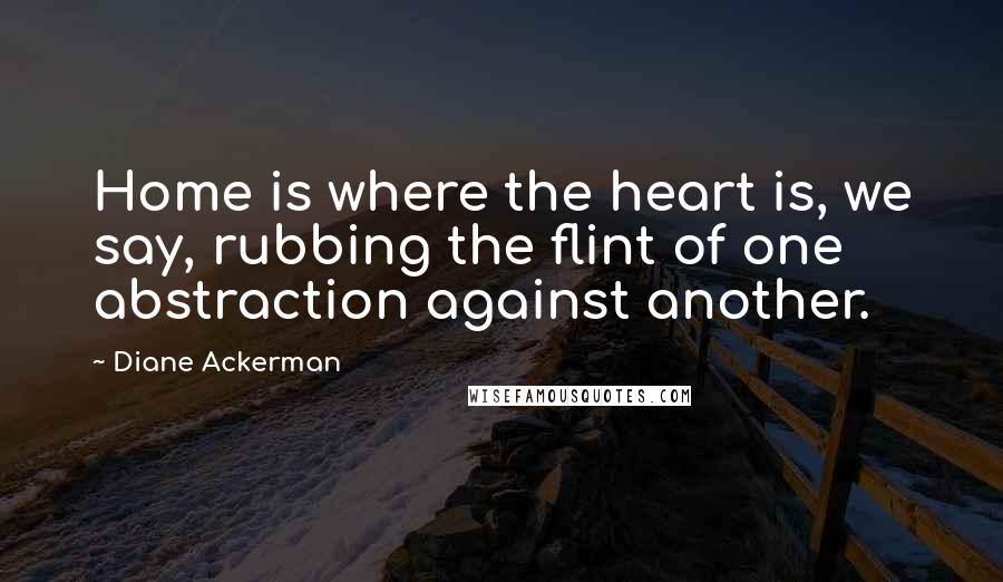 Diane Ackerman Quotes: Home is where the heart is, we say, rubbing the flint of one abstraction against another.