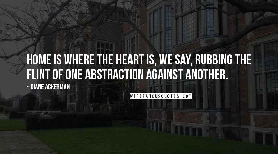 Diane Ackerman Quotes: Home is where the heart is, we say, rubbing the flint of one abstraction against another.