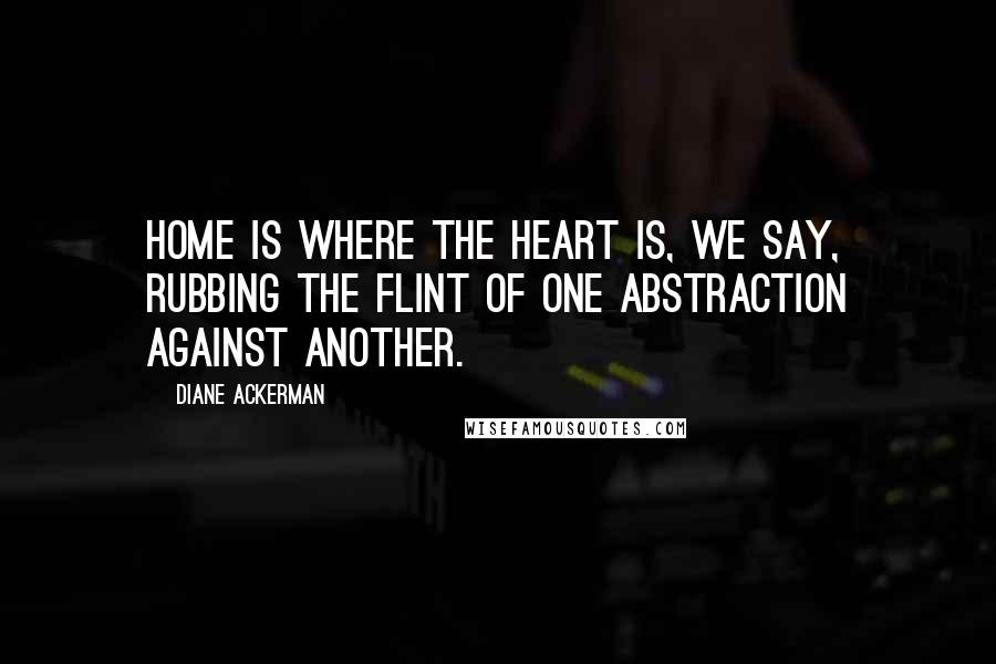 Diane Ackerman Quotes: Home is where the heart is, we say, rubbing the flint of one abstraction against another.