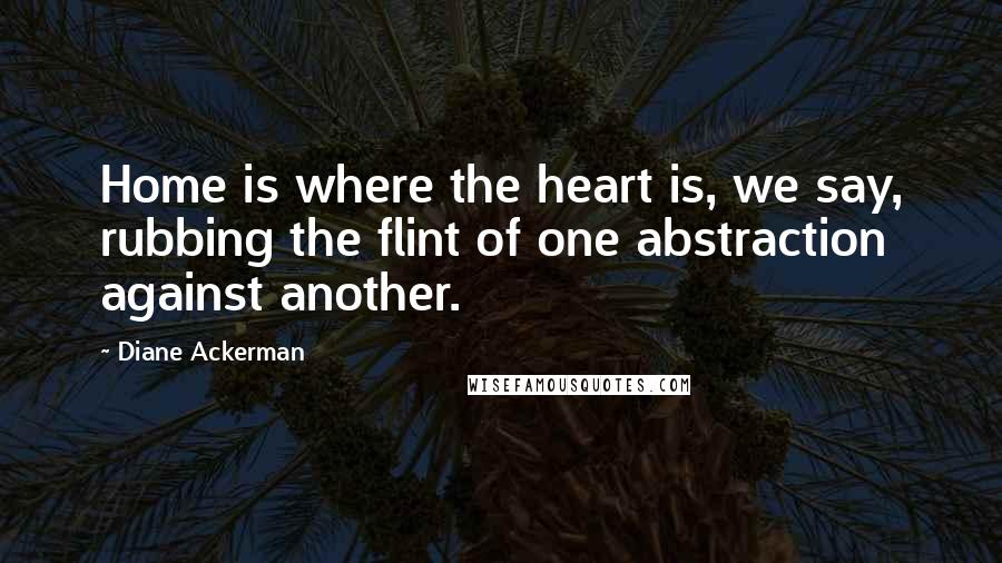 Diane Ackerman Quotes: Home is where the heart is, we say, rubbing the flint of one abstraction against another.