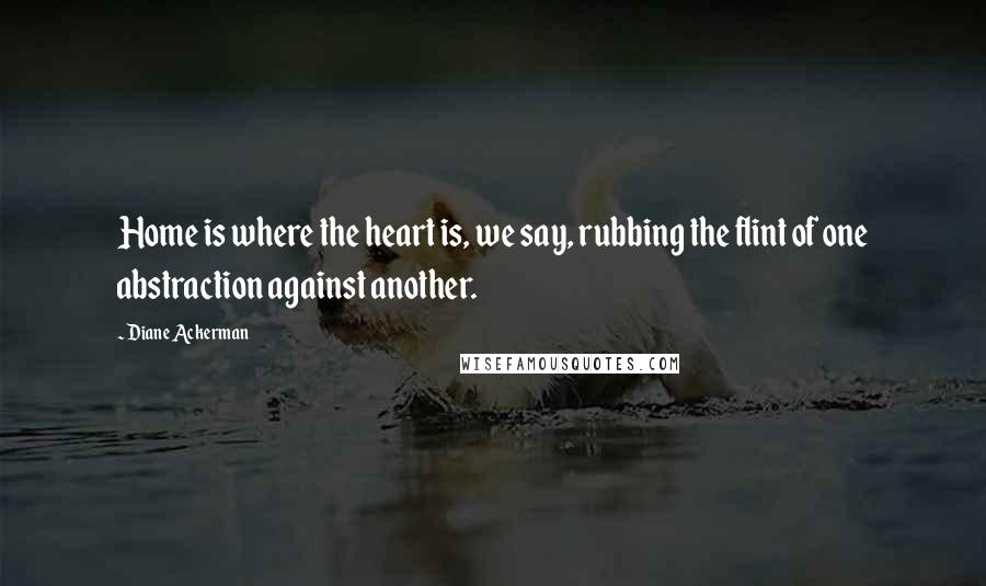 Diane Ackerman Quotes: Home is where the heart is, we say, rubbing the flint of one abstraction against another.
