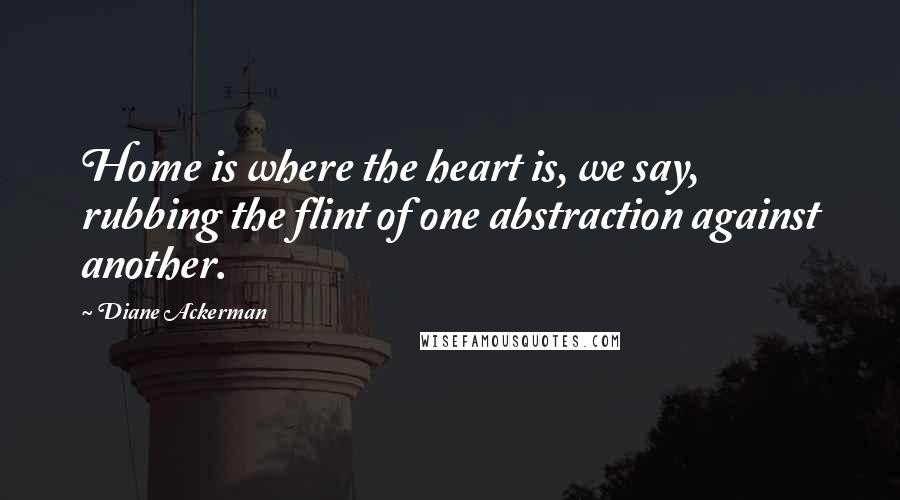 Diane Ackerman Quotes: Home is where the heart is, we say, rubbing the flint of one abstraction against another.
