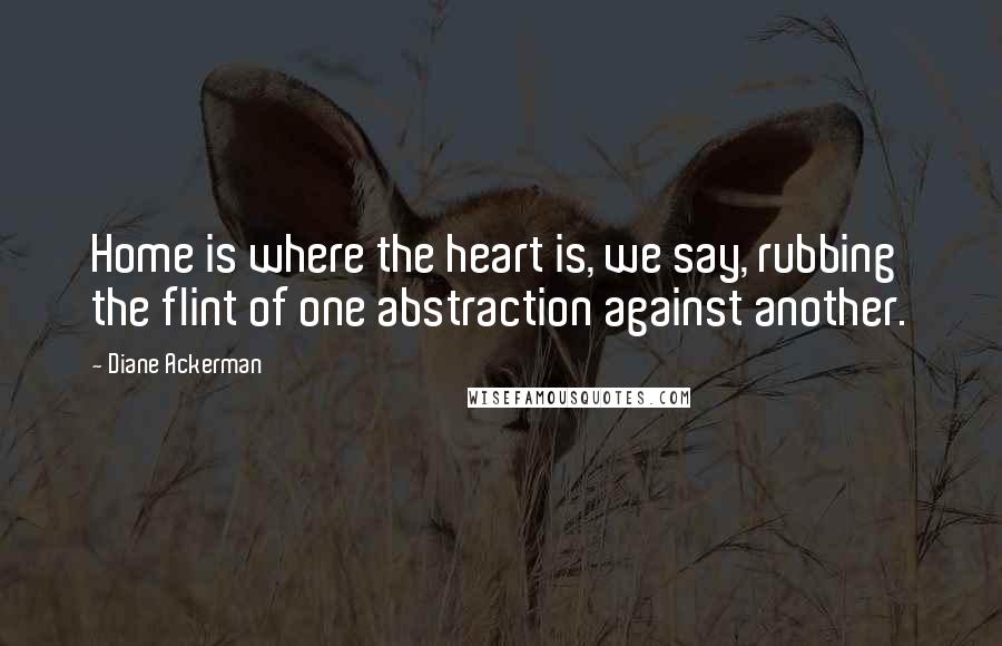 Diane Ackerman Quotes: Home is where the heart is, we say, rubbing the flint of one abstraction against another.