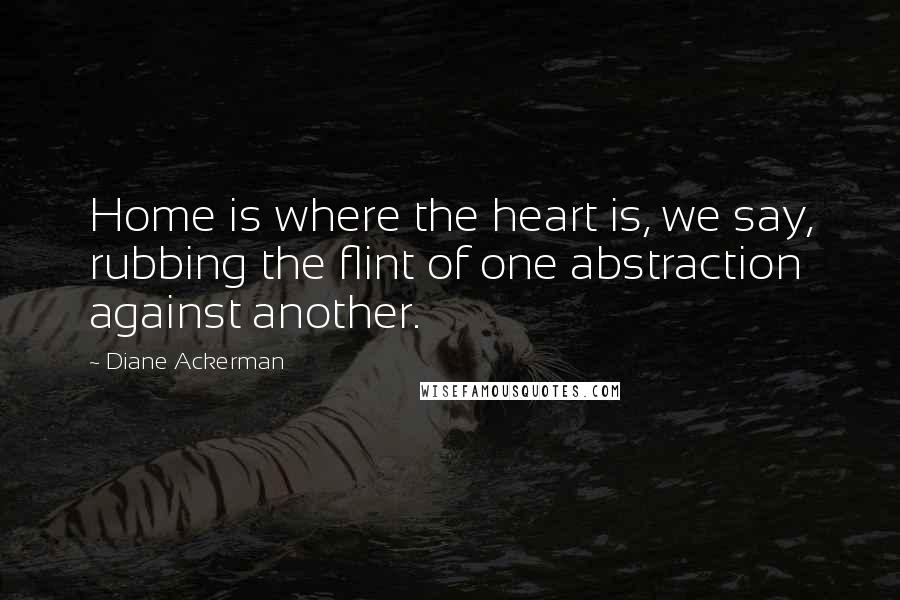 Diane Ackerman Quotes: Home is where the heart is, we say, rubbing the flint of one abstraction against another.