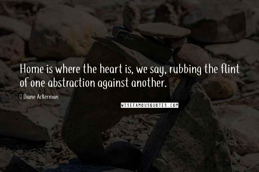 Diane Ackerman Quotes: Home is where the heart is, we say, rubbing the flint of one abstraction against another.
