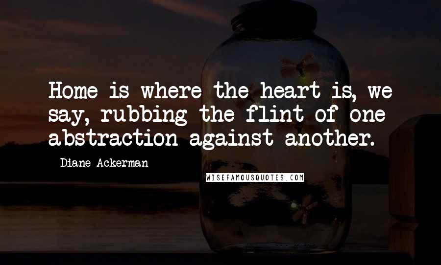 Diane Ackerman Quotes: Home is where the heart is, we say, rubbing the flint of one abstraction against another.