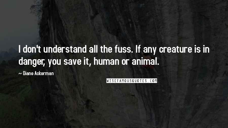 Diane Ackerman Quotes: I don't understand all the fuss. If any creature is in danger, you save it, human or animal.