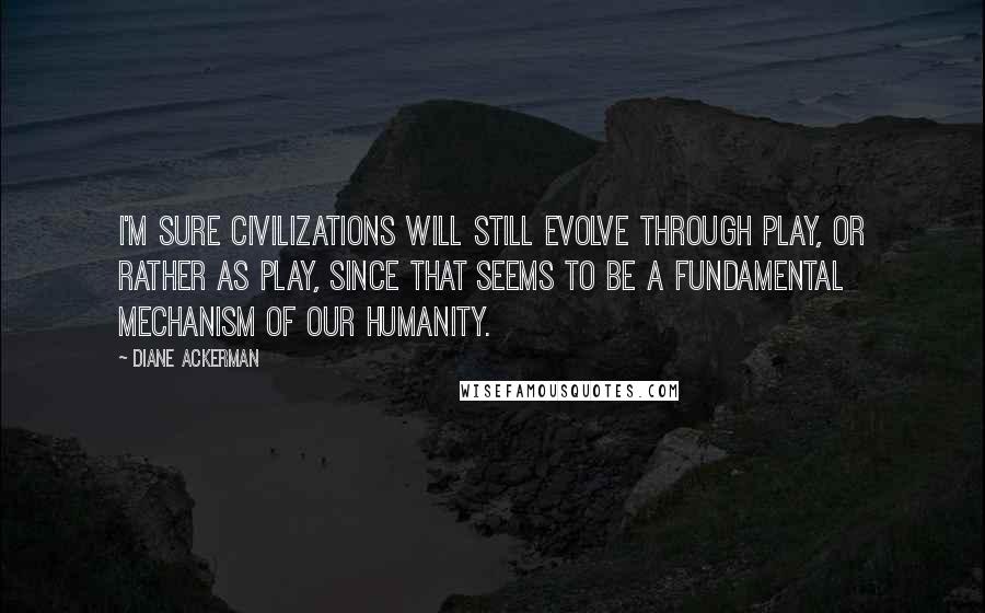 Diane Ackerman Quotes: I'm sure civilizations will still evolve through play, or rather as play, since that seems to be a fundamental mechanism of our humanity.