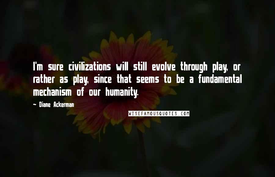 Diane Ackerman Quotes: I'm sure civilizations will still evolve through play, or rather as play, since that seems to be a fundamental mechanism of our humanity.