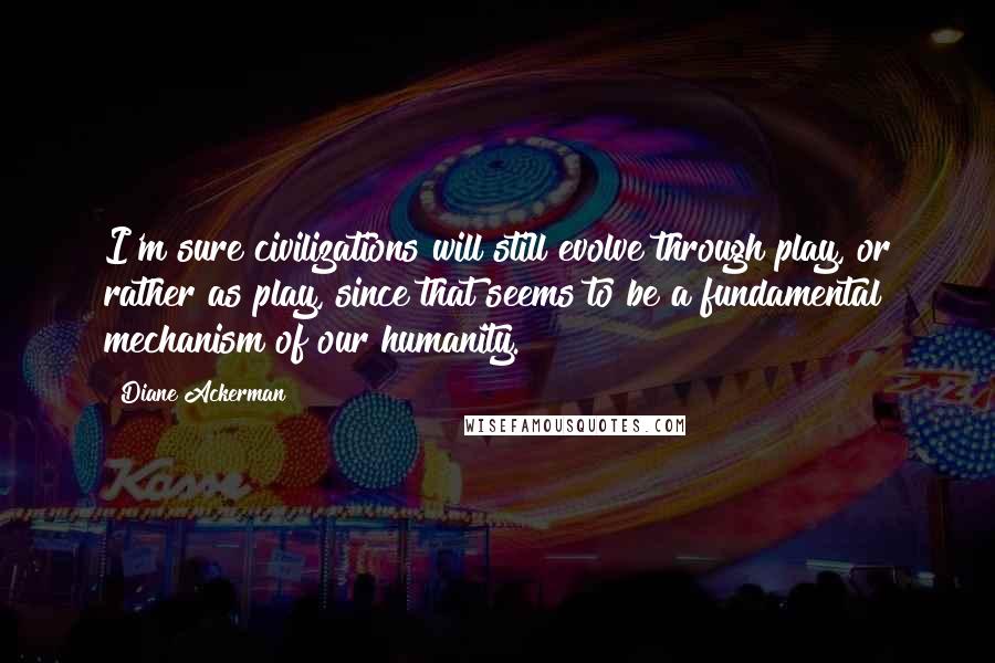 Diane Ackerman Quotes: I'm sure civilizations will still evolve through play, or rather as play, since that seems to be a fundamental mechanism of our humanity.