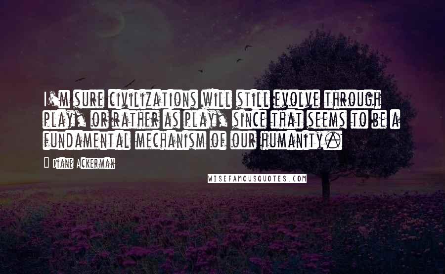 Diane Ackerman Quotes: I'm sure civilizations will still evolve through play, or rather as play, since that seems to be a fundamental mechanism of our humanity.